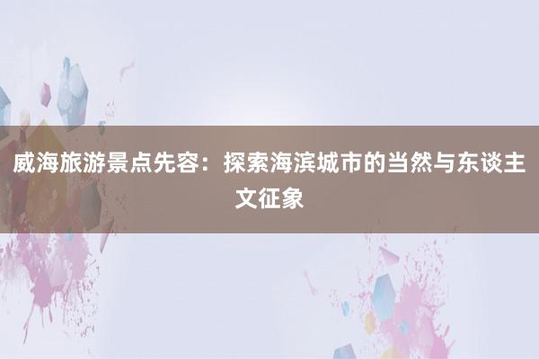 威海旅游景点先容：探索海滨城市的当然与东谈主文征象