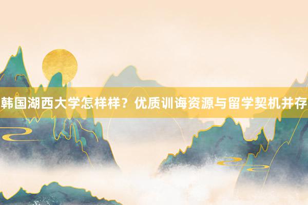 韩国湖西大学怎样样？优质训诲资源与留学契机并存