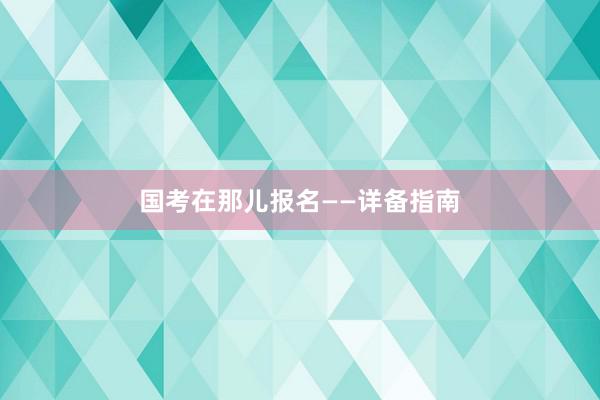 国考在那儿报名——详备指南