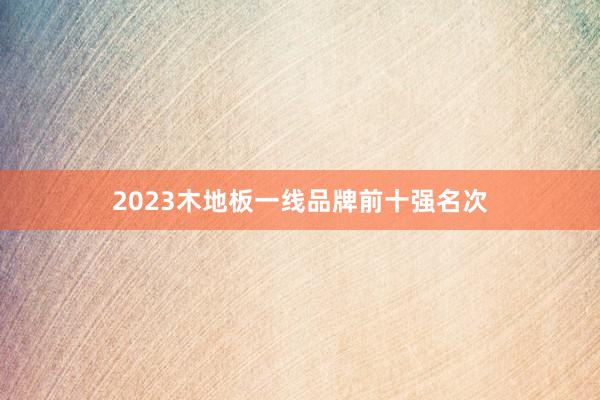 2023木地板一线品牌前十强名次