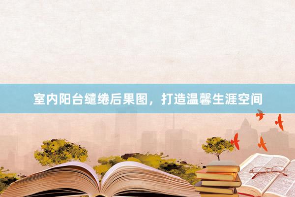 室内阳台缱绻后果图，打造温馨生涯空间