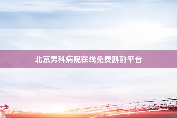 北京男科病院在线免费斟酌平台
