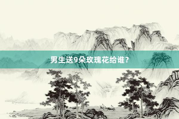 男生送9朵玫瑰花给谁？