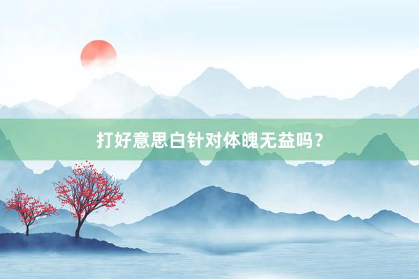 打好意思白针对体魄无益吗？