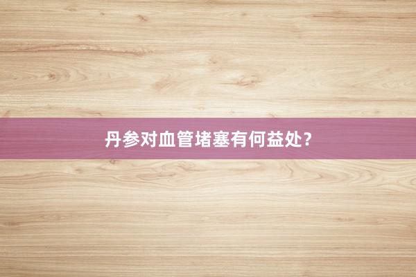 丹参对血管堵塞有何益处？